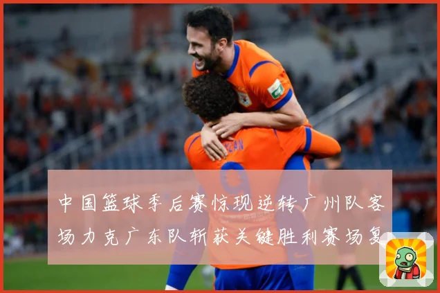 中国篮球季后赛惊现逆转广州队客场力克广东队斩获关键胜利赛场复盘-深度解析