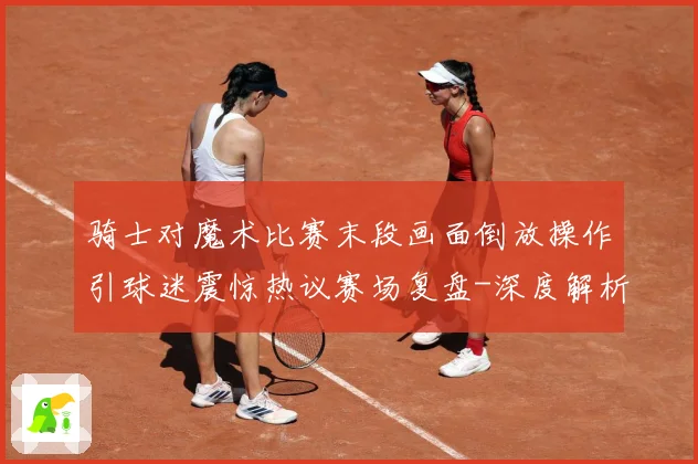 骑士对魔术比赛末段画面倒放操作引球迷震惊热议赛场复盘-深度解析