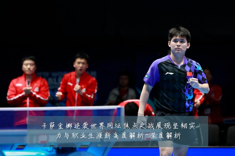 卡萨金娜逆袭世界网坛焦点之战展现坚韧实力与职业生涯新高度解析-深度解析