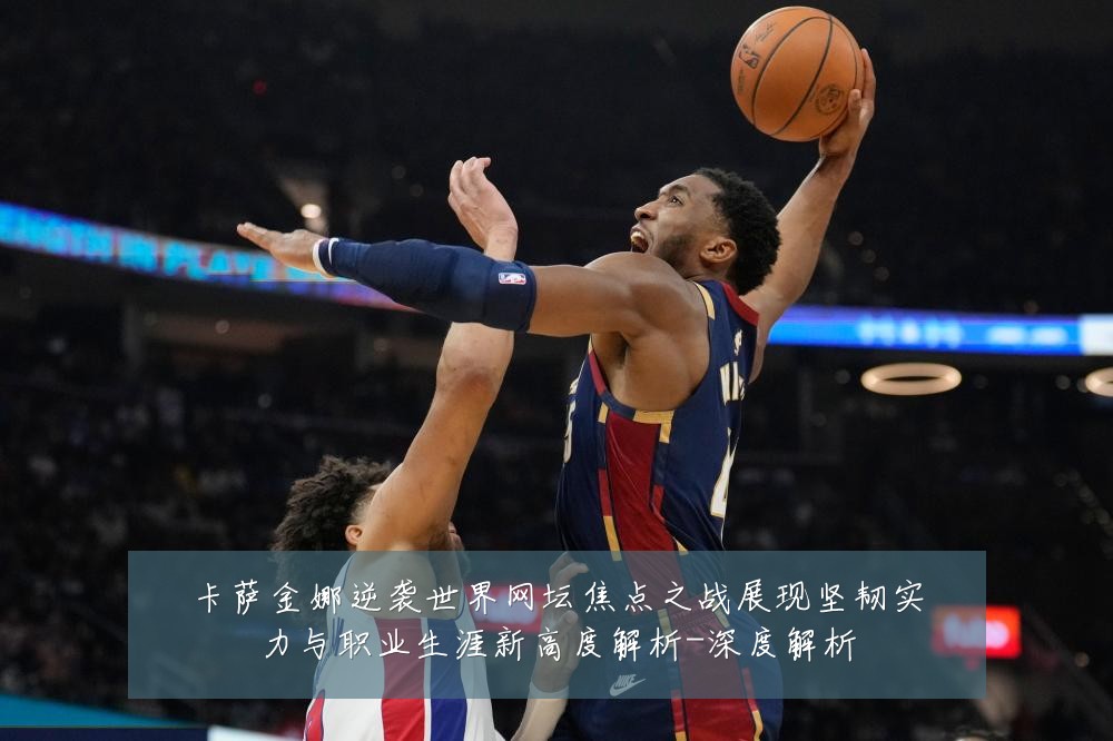 卡萨金娜逆袭世界网坛焦点之战展现坚韧实力与职业生涯新高度解析-深度解析